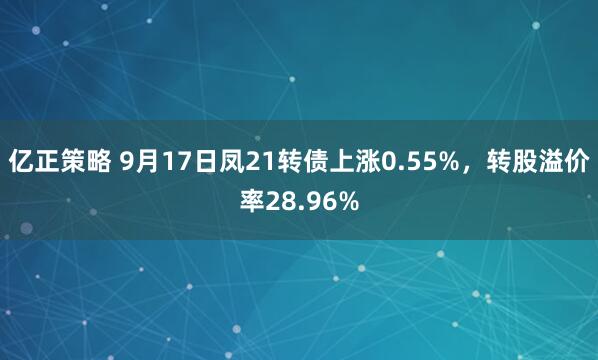 亿正策略 9月17日凤21转债上涨0.55%，转股溢价率28.96%