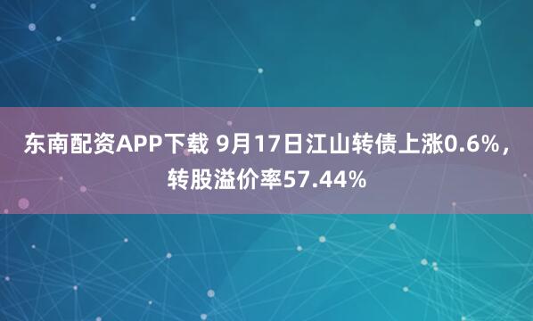 东南配资APP下载 9月17日江山转债上涨0.6%，转股溢价率57.44%