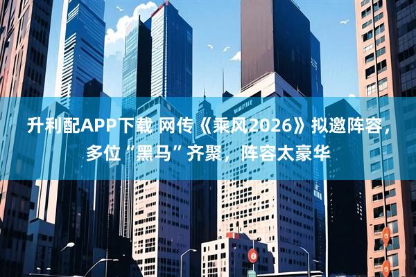 升利配APP下载 网传《乘风2026》拟邀阵容，多位“黑马”齐聚，阵容太豪华