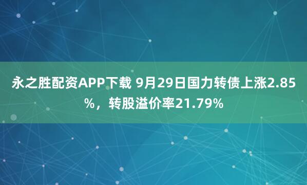 永之胜配资APP下载 9月29日国力转债上涨2.85%，转股溢价率21.79%