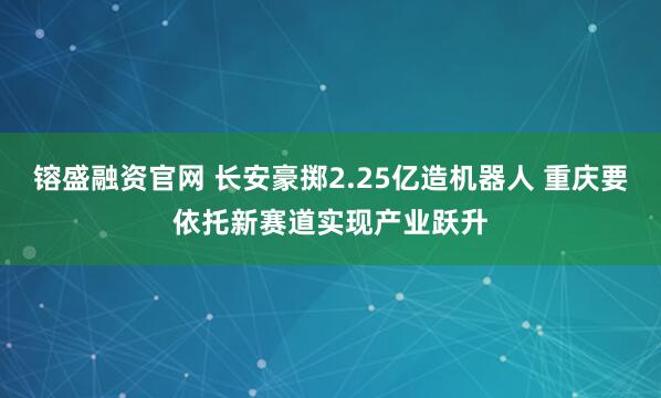 镕盛融资官网 长安豪掷2.25亿造机器人 重庆要依托新赛道实现产业跃升